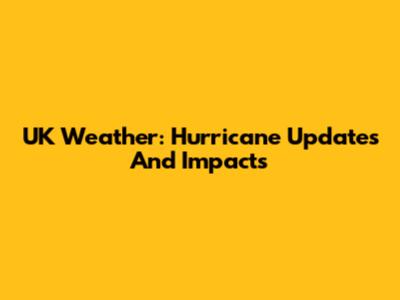 UK Weather: Hurricane Updates And Impacts