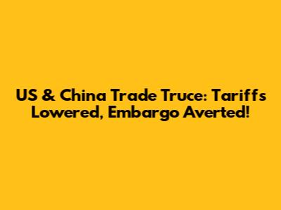 US & China Trade Truce: Tariffs Lowered, Embargo Averted!