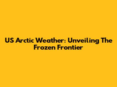 US Arctic Weather: Unveiling The Frozen Frontier