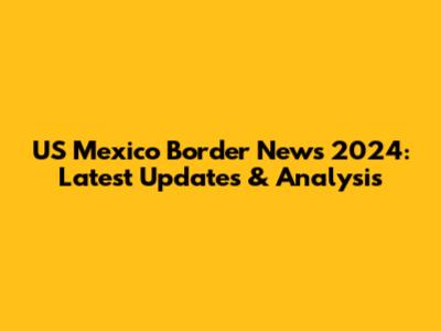 US Mexico Border News 2024: Latest Updates & Analysis