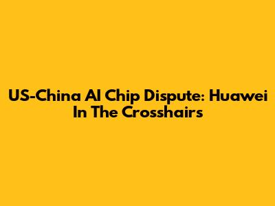 US-China AI Chip Dispute: Huawei In The Crosshairs