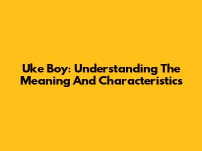 Uke Boy: Understanding The Meaning And Characteristics