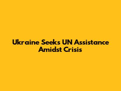 Ukraine Seeks UN Assistance Amidst Crisis