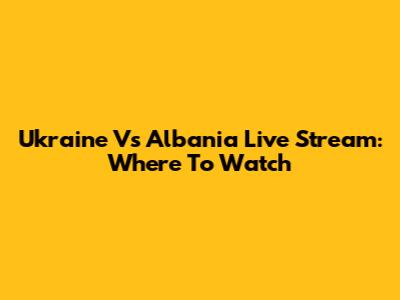 Ukraine Vs Albania Live Stream: Where To Watch