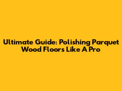 Ultimate Guide: Polishing Parquet Wood Floors Like A Pro