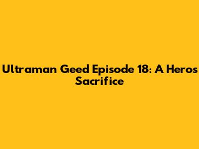 Ultraman Geed Episode 18: A Hero's Sacrifice