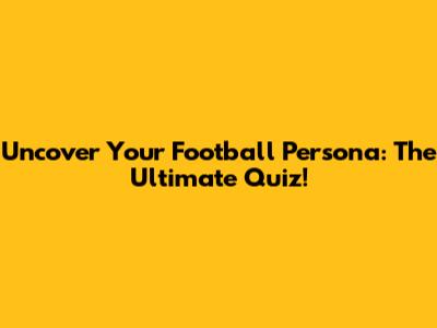 Uncover Your Football Persona: The Ultimate Quiz!