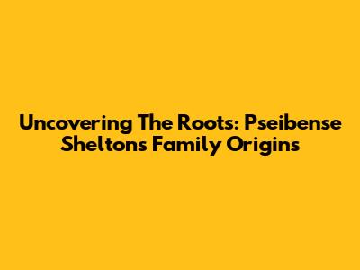 Uncovering The Roots: Pseibense Shelton's Family Origins