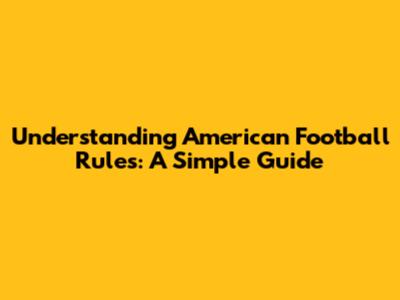 Understanding American Football Rules: A Simple Guide