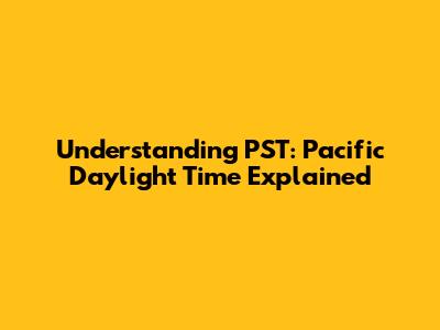 Understanding PST: Pacific Daylight Time Explained