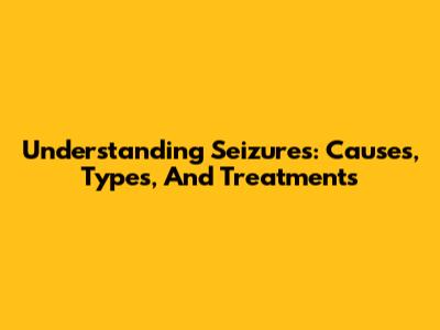 Understanding Seizures: Causes, Types, And Treatments