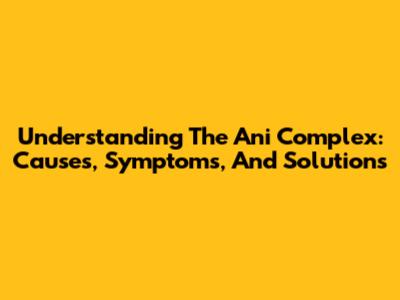 Understanding The Ani Complex: Causes, Symptoms, And Solutions
