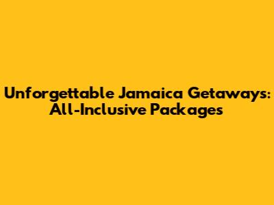 Unforgettable Jamaica Getaways: All-Inclusive Packages