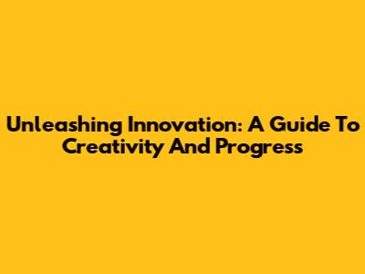 Unleashing Innovation: A Guide To Creativity And Progress