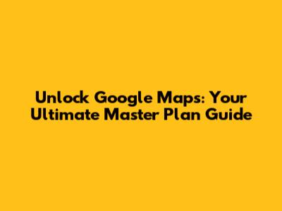 Unlock Google Maps: Your Ultimate Master Plan Guide