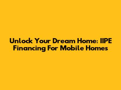 Unlock Your Dream Home: IIPE Financing For Mobile Homes