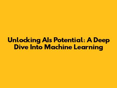 Unlocking AI's Potential: A Deep Dive Into Machine Learning