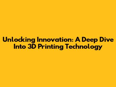 Unlocking Innovation: A Deep Dive Into 3D Printing Technology