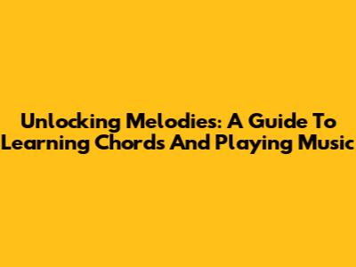 Unlocking Melodies: A Guide To Learning Chords And Playing Music