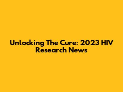 Unlocking The Cure: 2023 HIV Research News