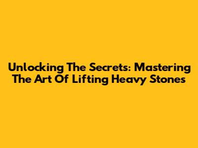Unlocking The Secrets: Mastering The Art Of Lifting Heavy Stones