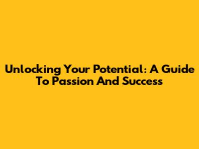 Unlocking Your Potential: A Guide To Passion And Success