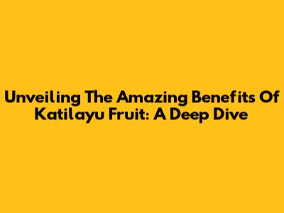 Unveiling The Amazing Benefits Of Katilayu Fruit: A Deep Dive