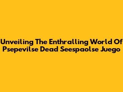 Unveiling The Enthralling World Of Psepevilse Dead Seespaolse Juego