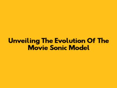Unveiling The Evolution Of The Movie Sonic Model