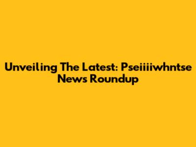 Unveiling The Latest: Pseiiiiwhntse News Roundup