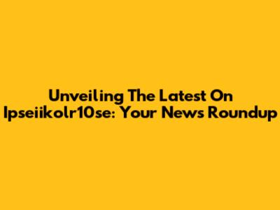 Unveiling The Latest On Ipseiikolr10se: Your News Roundup