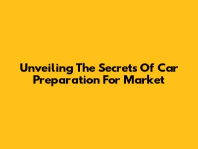 Unveiling The Secrets Of Car Preparation For Market