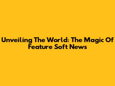 Unveiling The World: The Magic Of Feature Soft News