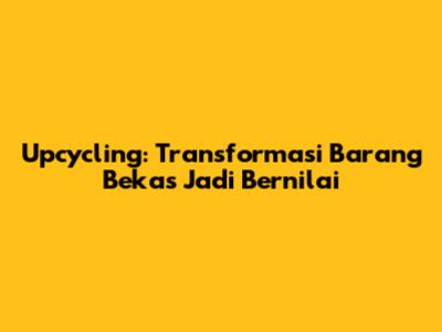 Upcycling: Transformasi Barang Bekas Jadi Bernilai