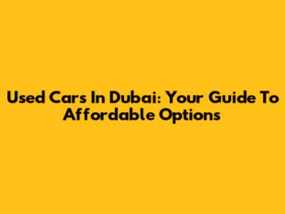 Used Cars In Dubai: Your Guide To Affordable Options