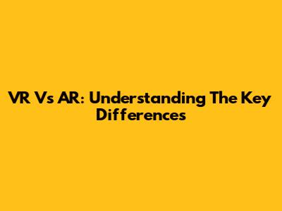 VR Vs AR: Understanding The Key Differences