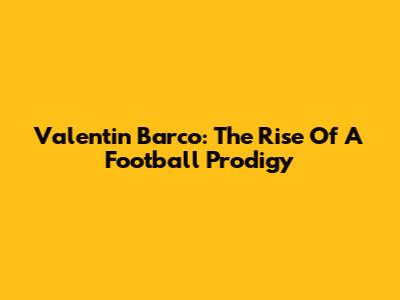 Valentin Barco: The Rise Of A Football Prodigy