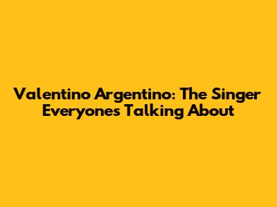 Valentino Argentino: The Singer Everyone's Talking About