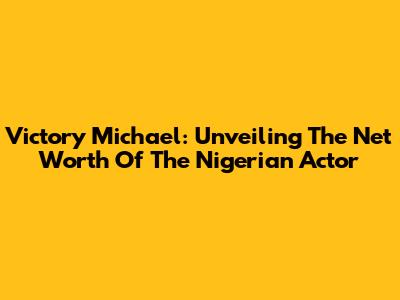 Victory Michael: Unveiling The Net Worth Of The Nigerian Actor