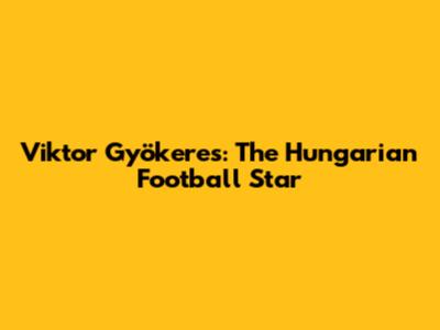 Viktor Gyökeres: The Hungarian Football Star