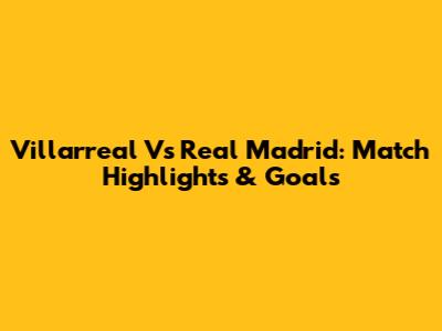 Villarreal Vs Real Madrid: Match Highlights & Goals