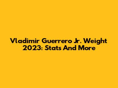 Vladimir Guerrero Jr. Weight 2023: Stats And More