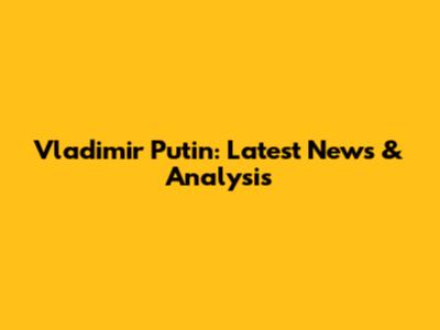 Vladimir Putin: Latest News & Analysis