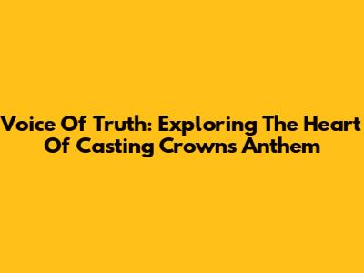 Voice Of Truth: Exploring The Heart Of Casting Crowns' Anthem