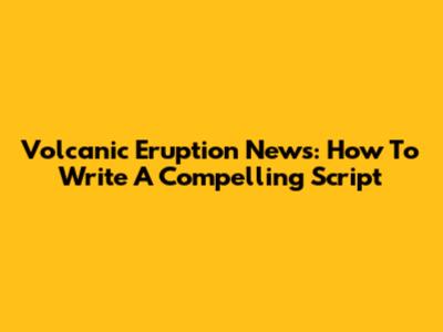 Volcanic Eruption News: How To Write A Compelling Script