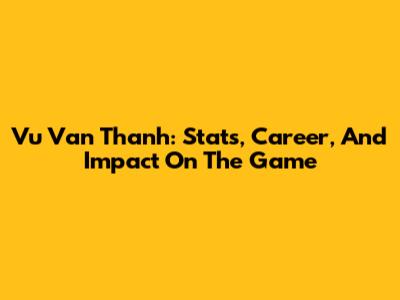 Vu Van Thanh: Stats, Career, And Impact On The Game