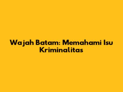 Wajah Batam: Memahami Isu Kriminalitas