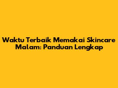 Waktu Terbaik Memakai Skincare Malam: Panduan Lengkap