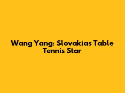 Wang Yang: Slovakia's Table Tennis Star