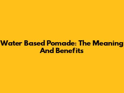 Water Based Pomade: The Meaning And Benefits